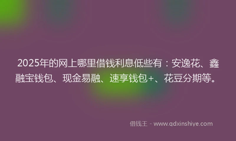 2025年的网上哪里借钱利息低些有：安逸花、鑫融宝钱包、现金易融、速享钱包+、花豆分期等。