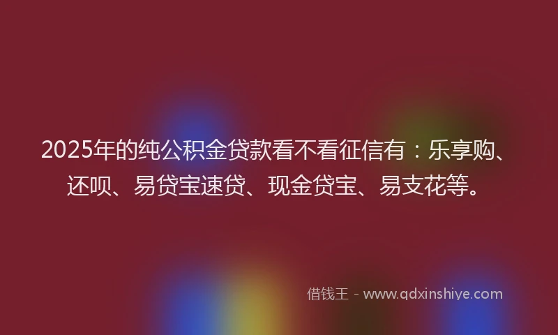 2025年的纯公积金贷款看不看征信有：乐享购、还呗、易贷宝速贷、现金贷宝、易支花等。