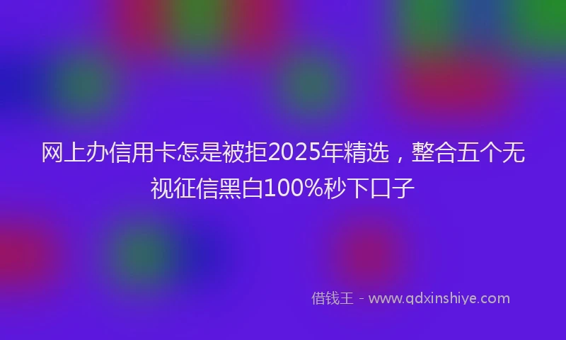 网上办信用卡怎是被拒2025年精选，整合五个无视征信黑白100%秒下口子