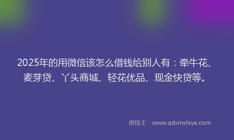 2025年的用微信该怎么借钱给别人有：牵牛花、麦芽贷、丫头商城、轻花优品、现金快贷等。
