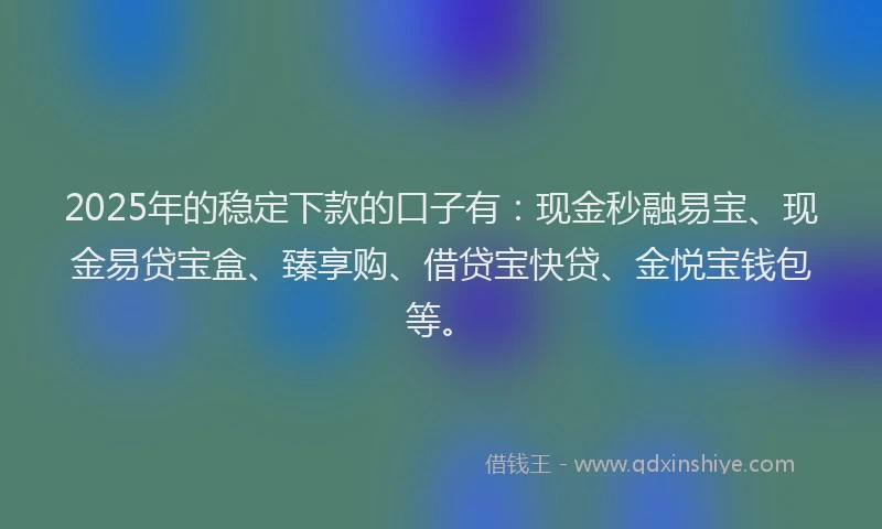 2025年的稳定下款的口子有：现金秒融易宝、现金易贷宝盒、臻享购、借贷宝快贷、金悦宝钱包等。