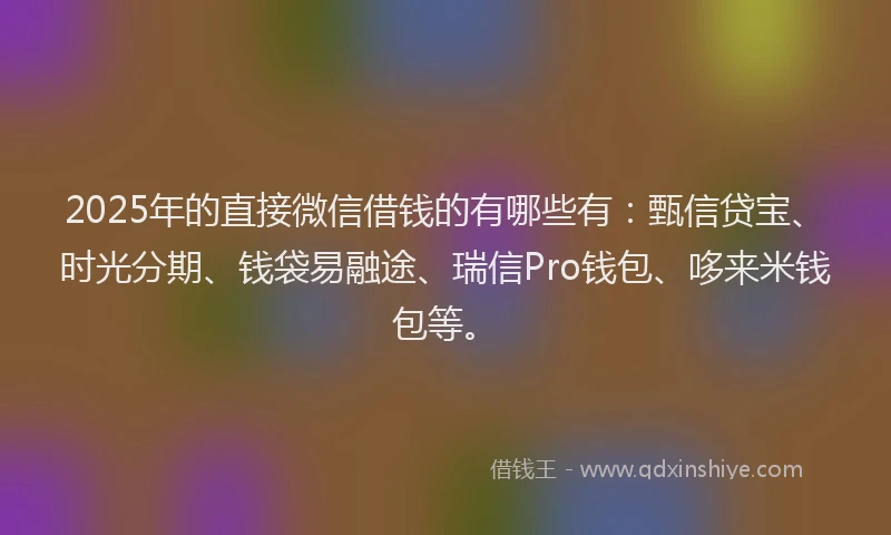 2025年的直接微信借钱的有哪些有：甄信贷宝、时光分期、钱袋易融途、瑞信Pro钱包、哆来米钱包等。