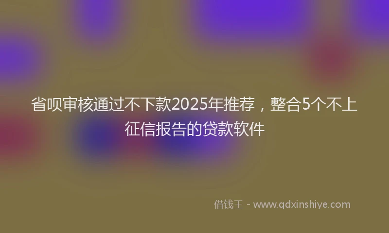 省呗审核通过不下款2025年推荐，整合5个不上征信报告的贷款软件