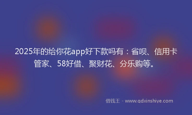 2025年的给你花app好下款吗有：省呗、信用卡管家、58好借、聚财花、分乐购等。