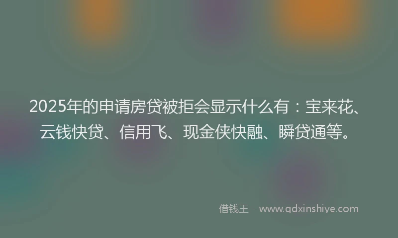 2025年的申请房贷被拒会显示什么有：宝来花、云钱快贷、信用飞、现金侠快融、瞬贷通等。