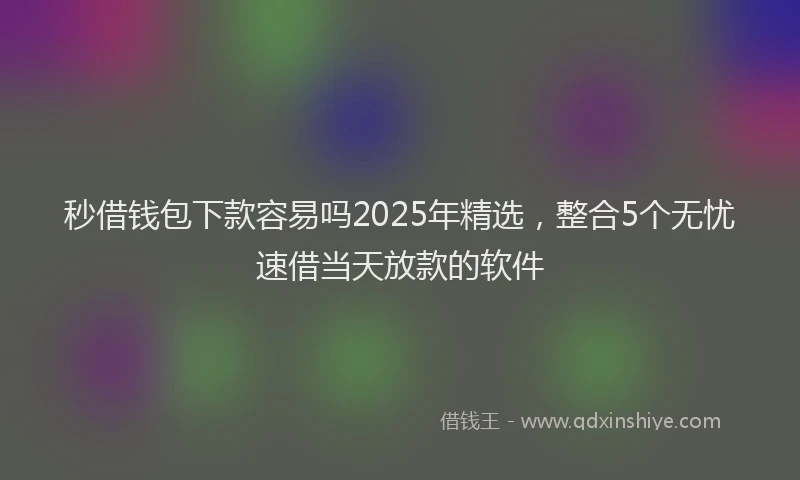 秒借钱包下款容易吗2025年精选，整合5个无忧速借当天放款的软件