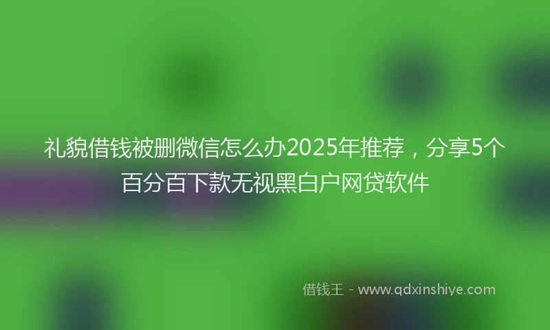 礼貌借钱被删微信怎么办2025年推荐，分享5个百分百下款无视黑白户网贷软件