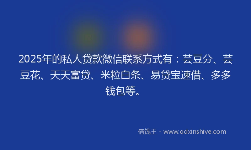 2025年的私人贷款微信联系方式有：芸豆分、芸豆花、天天富贷、米粒白条、易贷宝速借、多多钱包等。