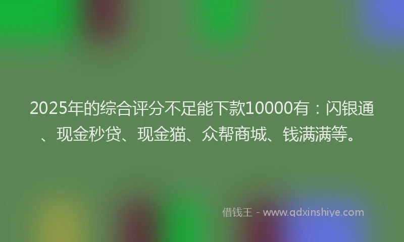 2025年的综合评分不足能下款10000有：闪银通、现金秒贷、现金猫、众帮商城、钱满满等。