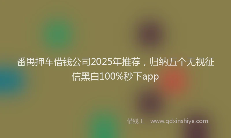 番禺押车借钱公司2025年推荐，归纳五个无视征信黑白100%秒下app
