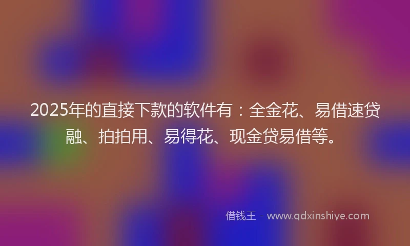 2025年的直接下款的软件有：全金花、易借速贷融、拍拍用、易得花、现金贷易借等。