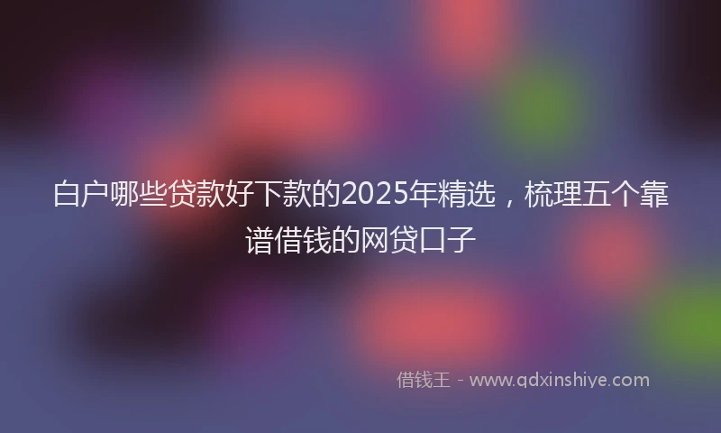 白户哪些贷款好下款的2025年精选，梳理五个靠谱借钱的网贷口子