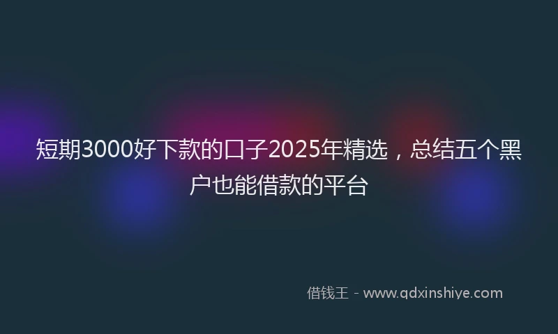 短期3000好下款的口子2025年精选，总结五个黑户也能借款的平台