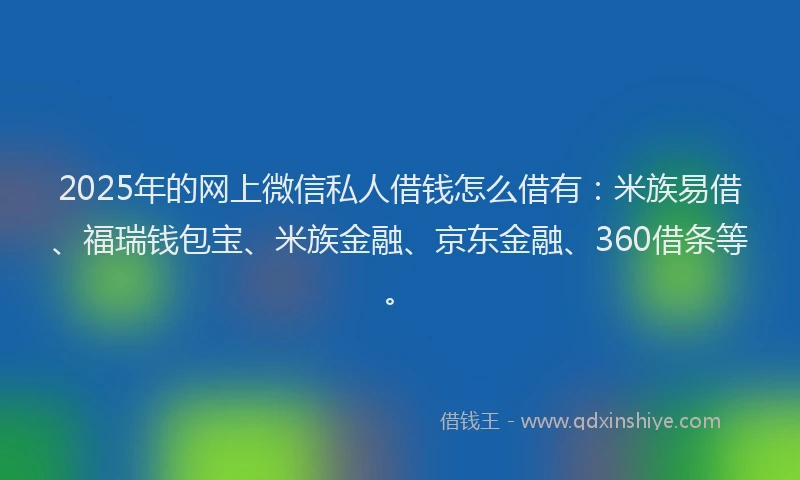 2025年的网上微信私人借钱怎么借有：米族易借、福瑞钱包宝、米族金融、京东金融、360借条等。
