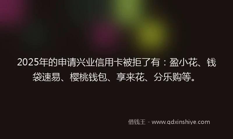 2025年的申请兴业信用卡被拒了有：盈小花、钱袋速易、樱桃钱包、享来花、分乐购等。