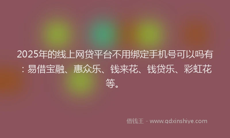 2025年的线上网贷平台不用绑定手机号可以吗有：易借宝融、惠众乐、钱来花、钱贷乐、彩虹花等。