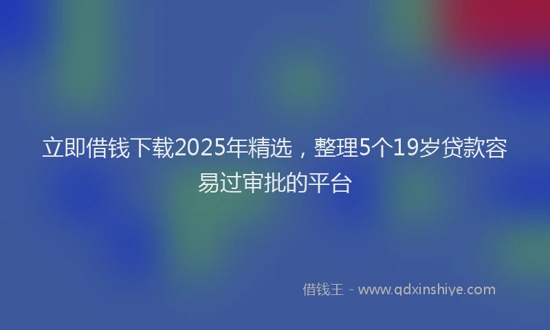 立即借钱下载2025年精选，整理5个19岁贷款容易过审批的平台