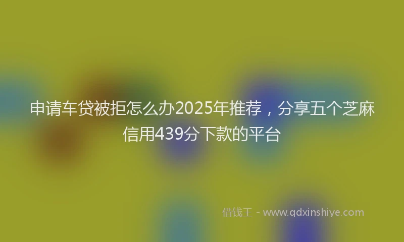申请车贷被拒怎么办2025年推荐，分享五个芝麻信用439分下款的平台