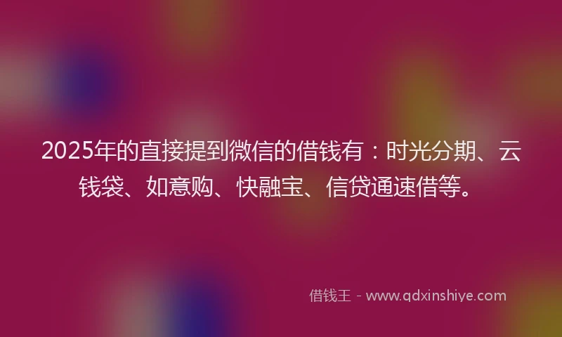 2025年的直接提到微信的借钱有：时光分期、云钱袋、如意购、快融宝、信贷通速借等。