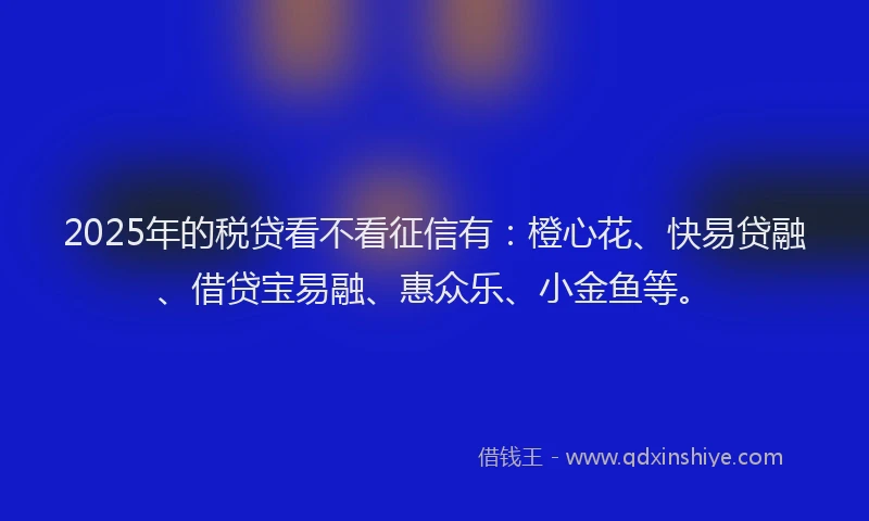 2025年的税贷看不看征信有：橙心花、快易贷融、借贷宝易融、惠众乐、小金鱼等。