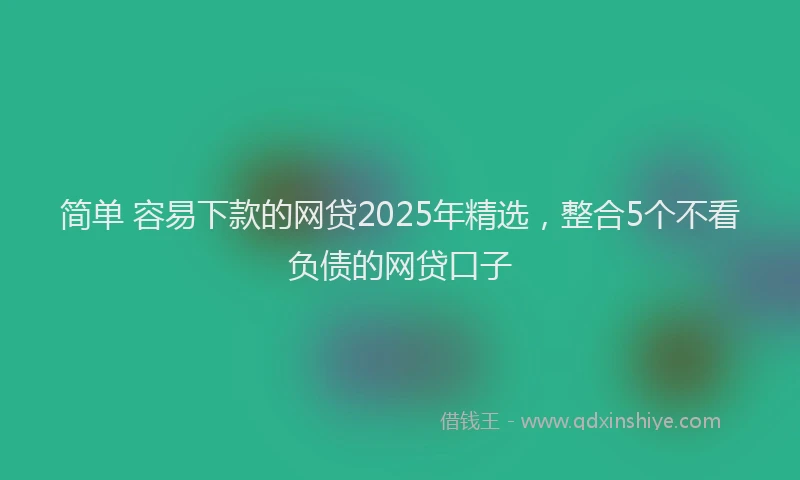 简单 容易下款的网贷2025年精选，整合5个不看负债的网贷口子