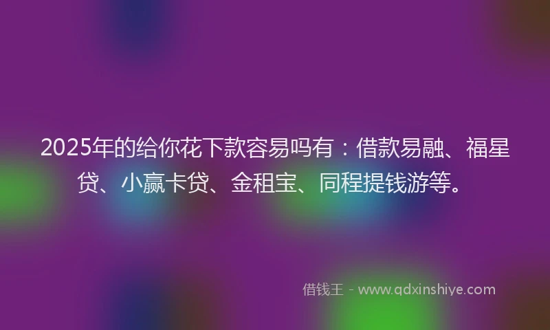 2025年的给你花下款容易吗有：借款易融、福星贷、小赢卡贷、金租宝、同程提钱游等。