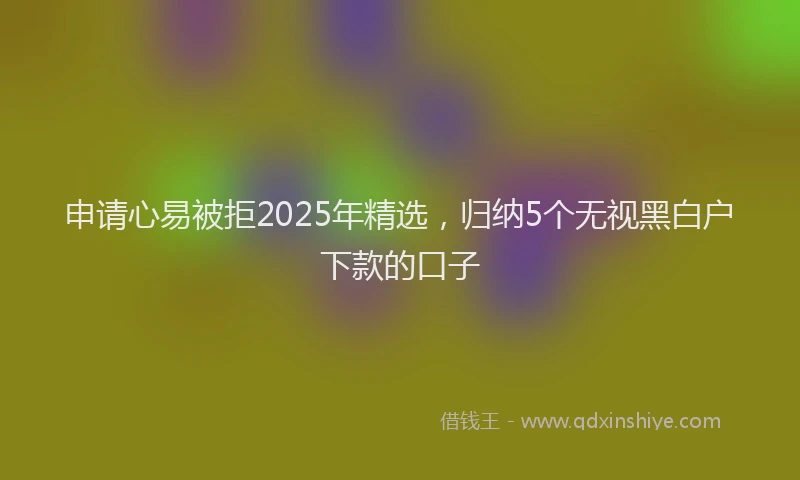申请心易被拒2025年精选，归纳5个无视黑白户下款的口子