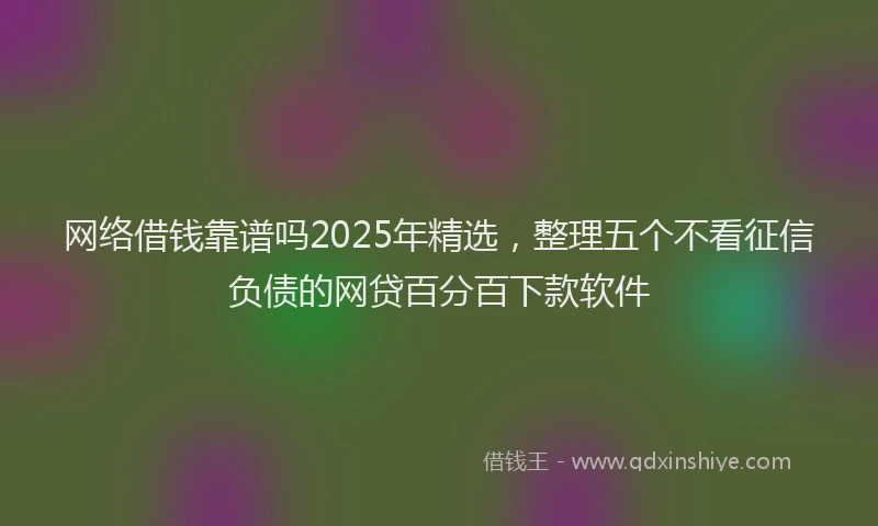 网络借钱靠谱吗2025年精选，整理五个不看征信负债的网贷百分百下款软件