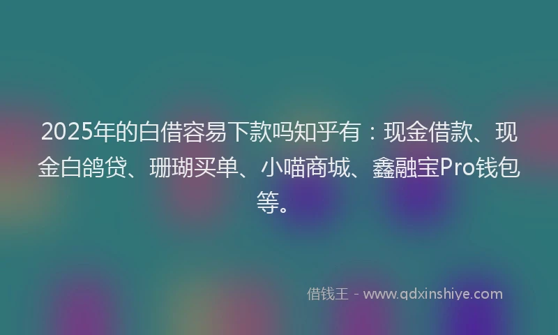 2025年的白借容易下款吗知乎有：现金借款、现金白鸽贷、珊瑚买单、小喵商城、鑫融宝Pro钱包等。