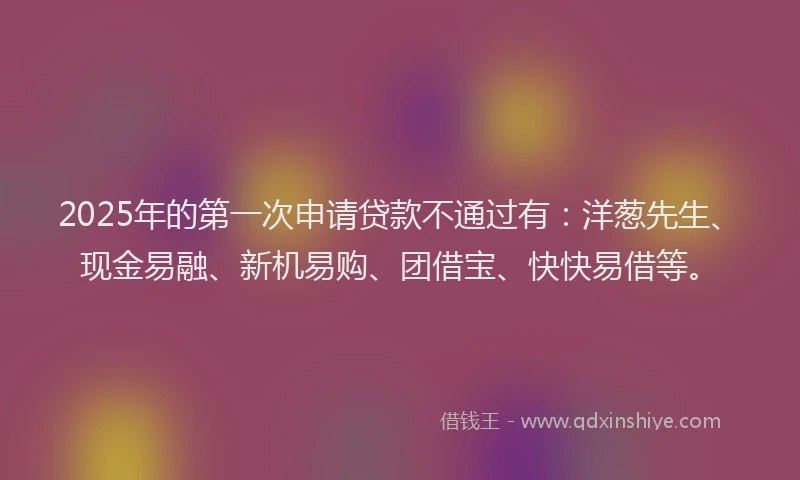 2025年的第一次申请贷款不通过有：洋葱先生、现金易融、新机易购、团借宝、快快易借等。