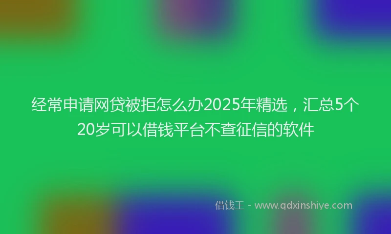 经常申请网贷被拒怎么办2025年精选，汇总5个20岁可以借钱平台不查征信的软件