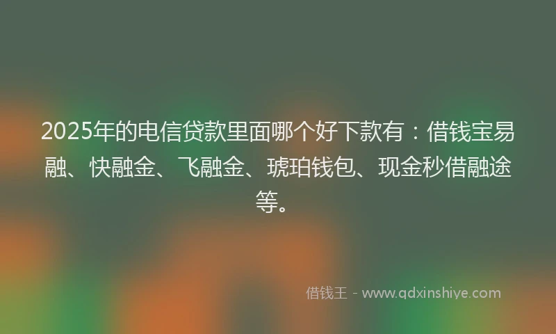 2025年的电信贷款里面哪个好下款有：借钱宝易融、快融金、飞融金、琥珀钱包、现金秒借融途等。