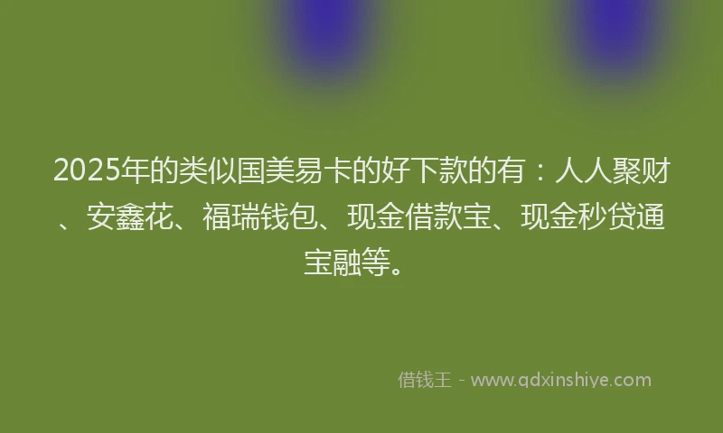 2025年的类似国美易卡的好下款的有：人人聚财、安鑫花、福瑞钱包、现金借款宝、现金秒贷通宝融等。