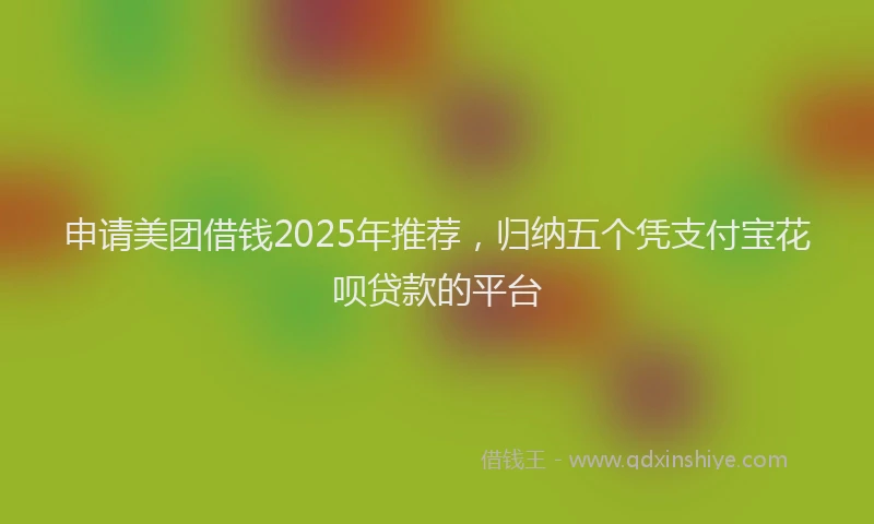 申请美团借钱2025年推荐，归纳五个凭支付宝花呗贷款的平台
