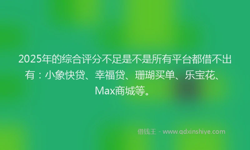 2025年的综合评分不足是不是所有平台都借不出有：小象快贷、幸福贷、珊瑚买单、乐宝花、Max商城等。