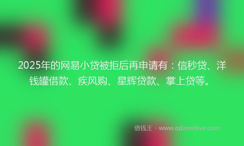 2025年的网易小贷被拒后再申请有：信秒贷、洋钱罐借款、疾风购、星辉贷款、掌上贷等。