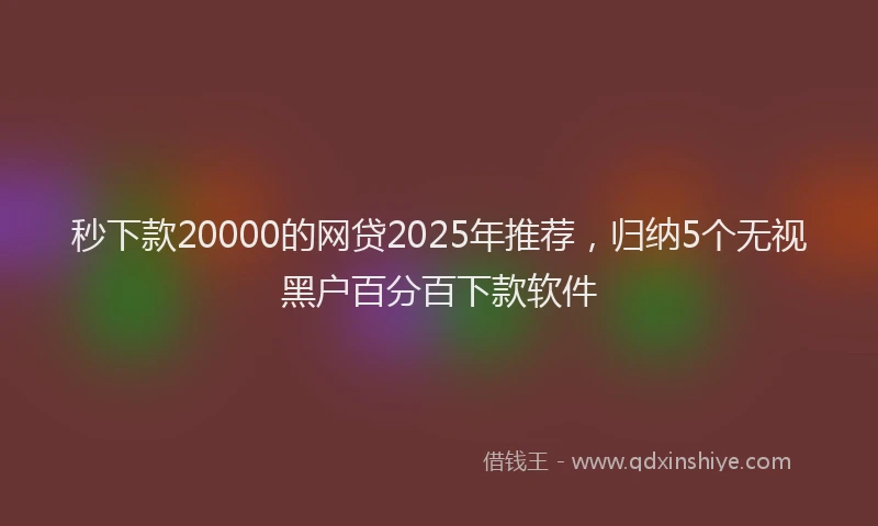 秒下款20000的网贷2025年推荐，归纳5个无视黑户百分百下款软件