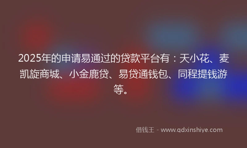2025年的申请易通过的贷款平台有：天小花、麦凯旋商城、小金鹿贷、易贷通钱包、同程提钱游等。
