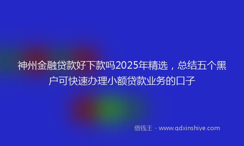 神州金融贷款好下款吗2025年精选，总结五个黑户可快速办理小额贷款业务的口子
