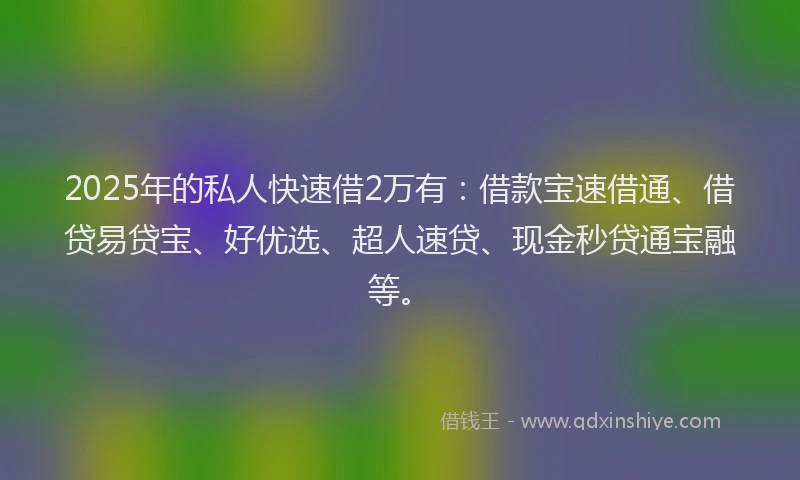 2025年的私人快速借2万有：借款宝速借通、借贷易贷宝、好优选、超人速贷、现金秒贷通宝融等。