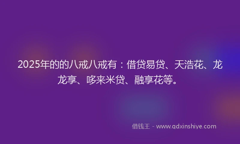 2025年的的八戒八戒有：借贷易贷、天浩花、龙龙享、哆来米贷、融享花等。