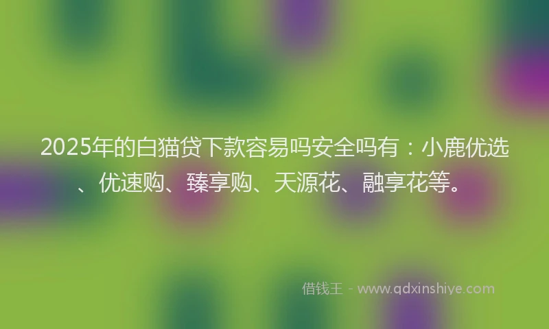 2025年的白猫贷下款容易吗安全吗有：小鹿优选、优速购、臻享购、天源花、融享花等。