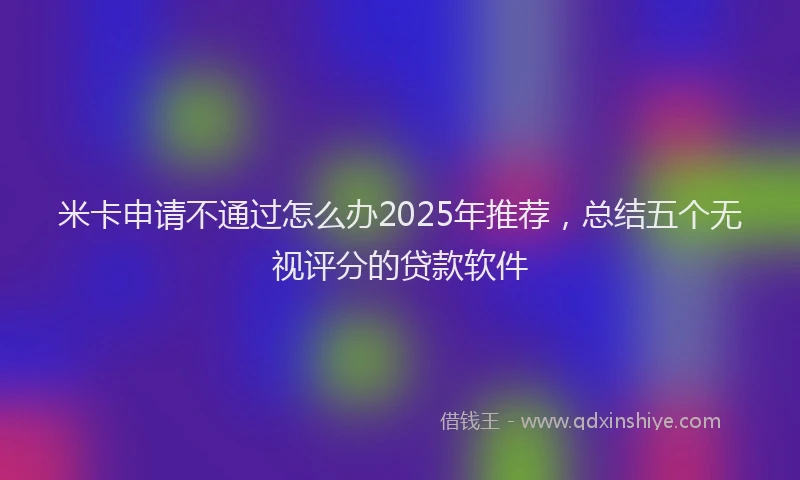 米卡申请不通过怎么办2025年推荐，总结五个无视评分的贷款软件