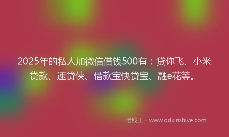 2025年的私人加微信借钱500有：贷你飞、小米贷款、速贷侠、借款宝快贷宝、融e花等。