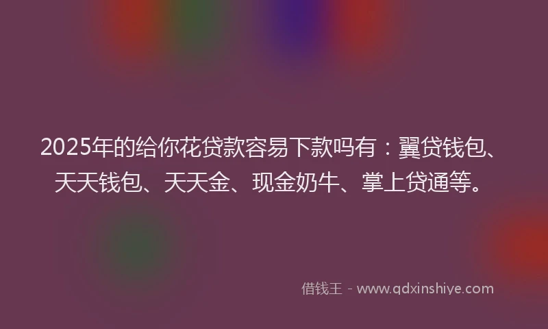 2025年的给你花贷款容易下款吗有：翼贷钱包、天天钱包、天天金、现金奶牛、掌上贷通等。