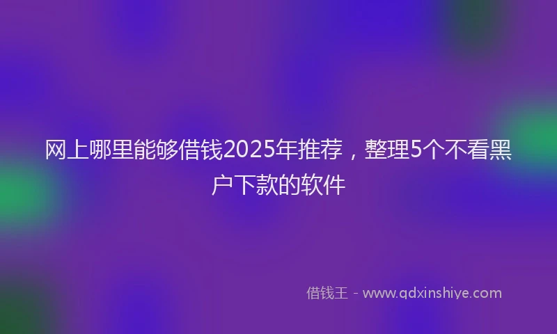 网上哪里能够借钱2025年推荐，整理5个不看黑户下款的软件