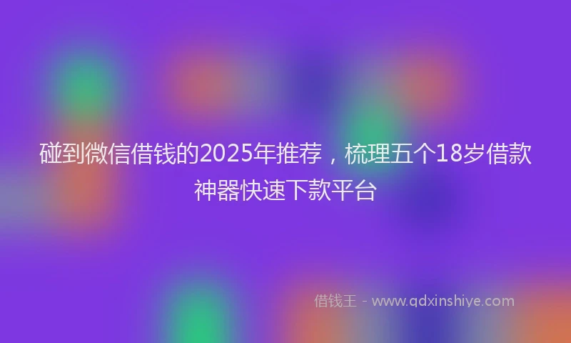 碰到微信借钱的2025年推荐，梳理五个18岁借款神器快速下款平台