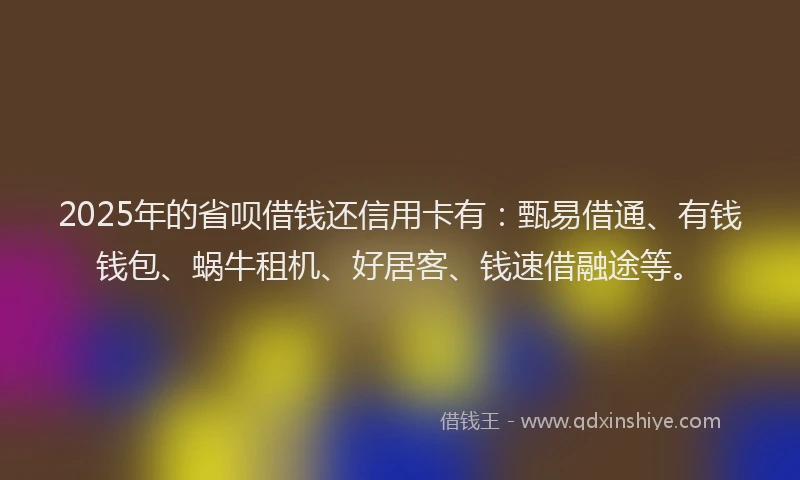 2025年的省呗借钱还信用卡有：甄易借通、有钱钱包、蜗牛租机、好居客、钱速借融途等。