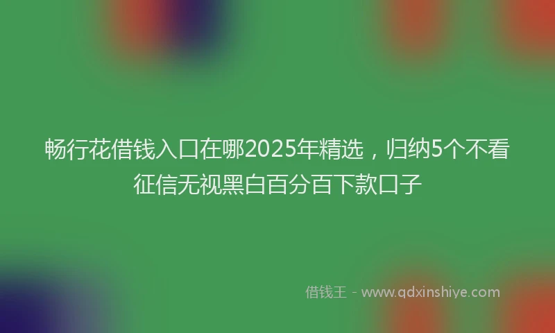 畅行花借钱入口在哪2025年精选，归纳5个不看征信无视黑白百分百下款口子