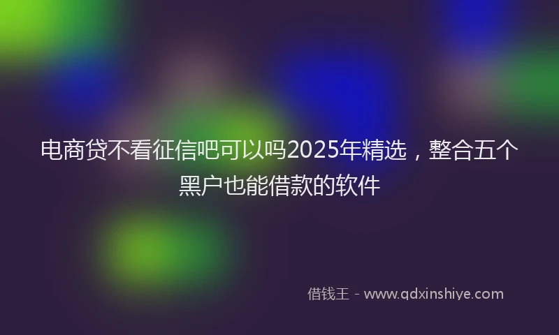电商贷不看征信吧可以吗2025年精选，整合五个黑户也能借款的软件